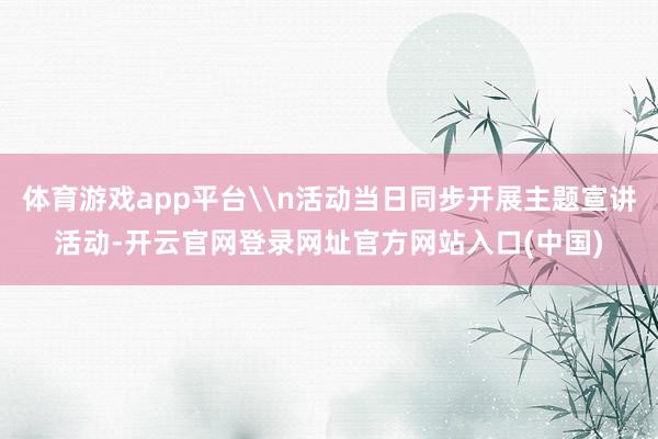 体育游戏app平台\n活动当日同步开展主题宣讲活动-开云官网登录网址官方网站入口(中国)