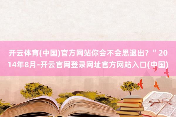 开云体育(中国)官方网站你会不会思退出?” 2014年8月-开云官网登录网址官方网站入口(中国)