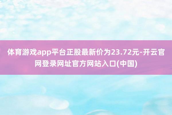 体育游戏app平台正股最新价为23.72元-开云官网登录网址官方网站入口(中国)