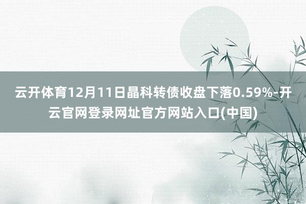 云开体育12月11日晶科转债收盘下落0.59%-开云官网登录网址官方网站入口(中国)
