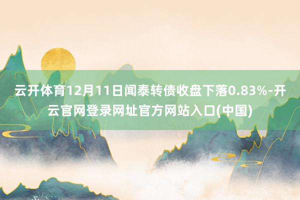 云开体育12月11日闻泰转债收盘下落0.83%-开云官网登录网址官方网站入口(中国)