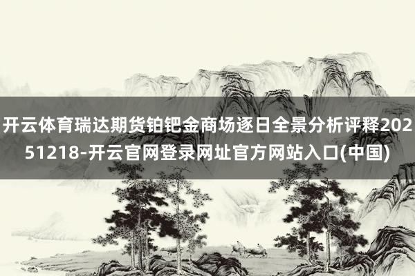 开云体育瑞达期货铂钯金商场逐日全景分析评释20251218-开云官网登录网址官方网站入口(中国)