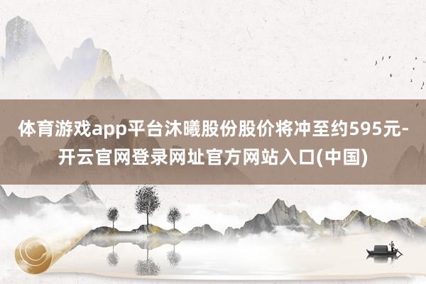 体育游戏app平台沐曦股份股价将冲至约595元-开云官网登录网址官方网站入口(中国)