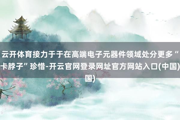 云开体育接力于于在高端电子元器件领域处分更多“卡脖子”珍惜-开云官网登录网址官方网站入口(中国)