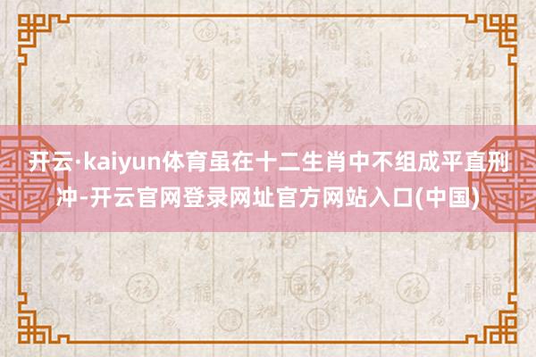 开云·kaiyun体育虽在十二生肖中不组成平直刑冲-开云官网登录网址官方网站入口(中国)