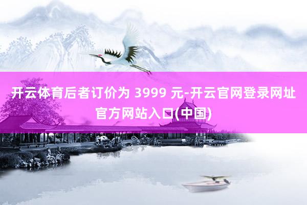 开云体育后者订价为 3999 元-开云官网登录网址官方网站入口(中国)