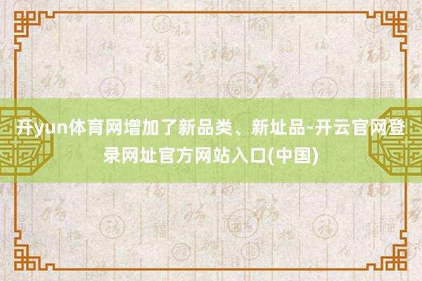 开yun体育网增加了新品类、新址品-开云官网登录网址官方网站入口(中国)