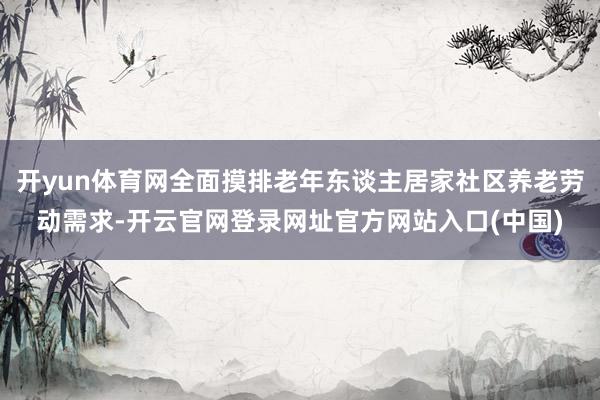 开yun体育网全面摸排老年东谈主居家社区养老劳动需求-开云官网登录网址官方网站入口(中国)