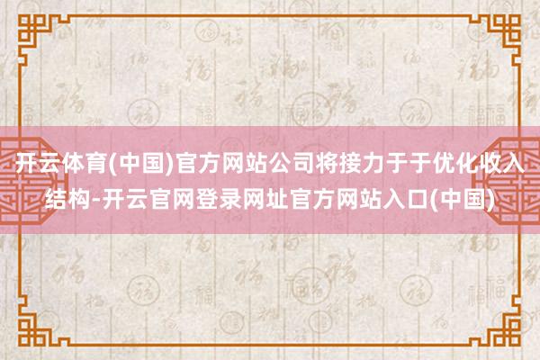 开云体育(中国)官方网站公司将接力于于优化收入结构-开云官网登录网址官方网站入口(中国)