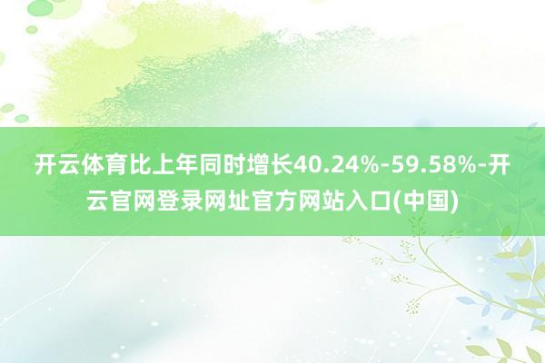 开云体育比上年同时增长40.24%-59.58%-开云官网登录网址官方网站入口(中国)