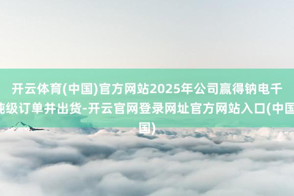 开云体育(中国)官方网站2025年公司赢得钠电千吨级订单并出货-开云官网登录网址官方网站入口(中国)