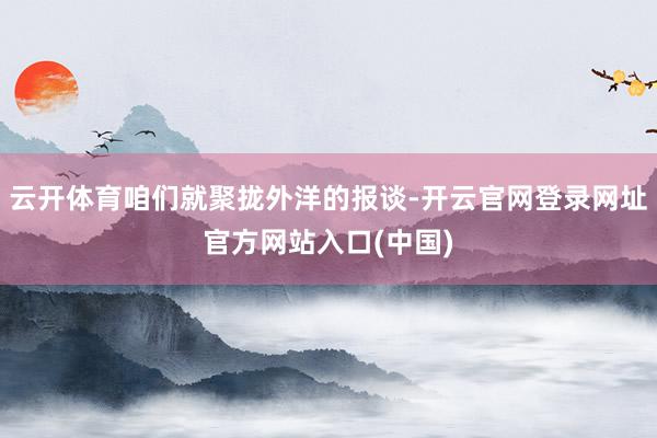 云开体育咱们就聚拢外洋的报谈-开云官网登录网址官方网站入口(中国)