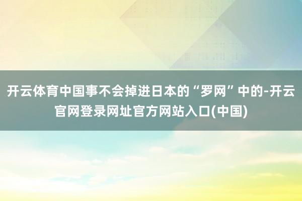 开云体育中国事不会掉进日本的“罗网”中的-开云官网登录网址官方网站入口(中国)