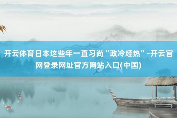 开云体育日本这些年一直习尚“政冷经热”-开云官网登录网址官方网站入口(中国)